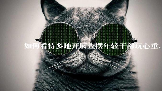 如何看待多地开展查摆年轻干部玩心重、混日子、说话随意、口大气粗等问题的行动？